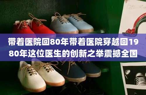 带着医院回80年带着医院穿越回1980年这位医生的创新之举震撼全国