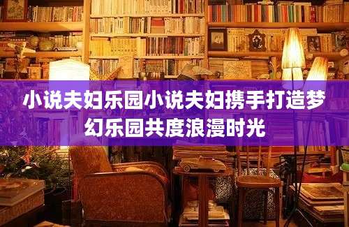 小说夫妇乐园小说夫妇携手打造梦幻乐园共度浪漫时光