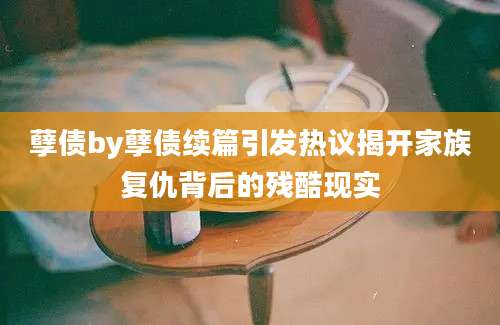 孽债by孽债续篇引发热议揭开家族复仇背后的残酷现实