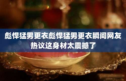 彪悍猛男更衣彪悍猛男更衣瞬间网友热议这身材太震撼了