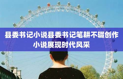 县委书记小说县委书记笔耕不辍创作小说展现时代风采