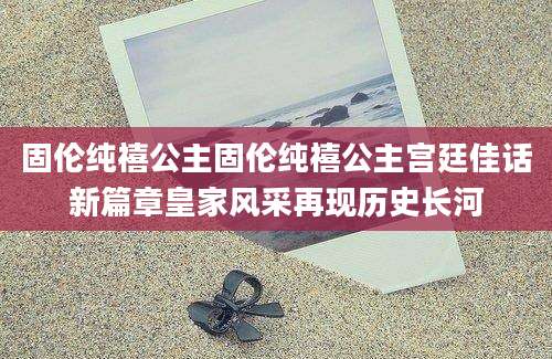 固伦纯禧公主固伦纯禧公主宫廷佳话新篇章皇家风采再现历史长河