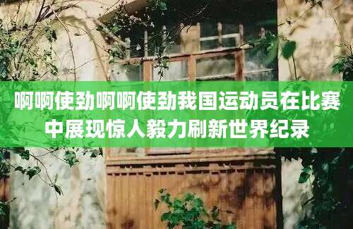 啊啊使劲啊啊使劲我国运动员在比赛中展现惊人毅力刷新世界纪录