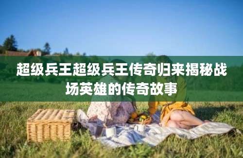 超级兵王超级兵王传奇归来揭秘战场英雄的传奇故事