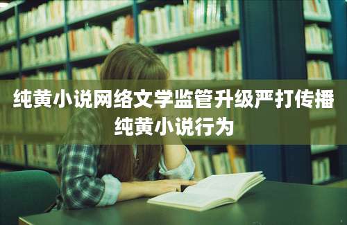 纯黄小说网络文学监管升级严打传播纯黄小说行为