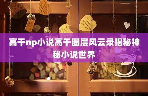 高干np小说高干圈层风云录揭秘神秘小说世界