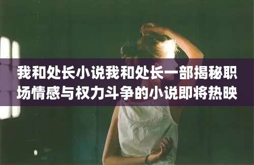 我和处长小说我和处长一部揭秘职场情感与权力斗争的小说即将热映