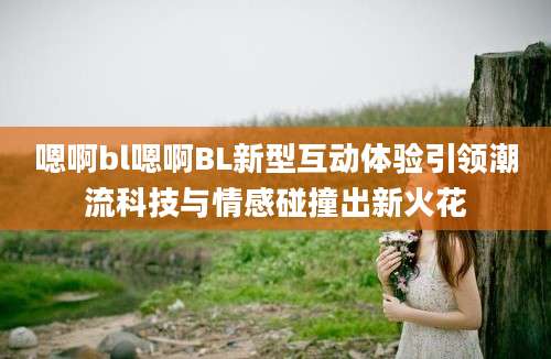 嗯啊bl嗯啊BL新型互动体验引领潮流科技与情感碰撞出新火花