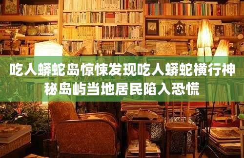吃人蟒蛇岛惊悚发现吃人蟒蛇横行神秘岛屿当地居民陷入恐慌