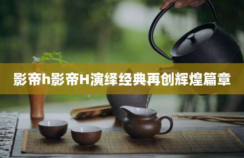 影帝h影帝H演绎经典再创辉煌篇章