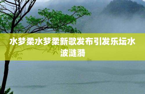 水梦柔水梦柔新歌发布引发乐坛水波涟漪