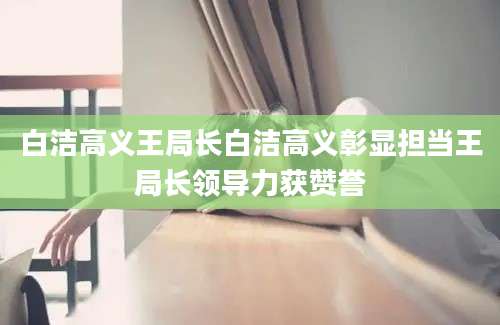 白洁高义王局长白洁高义彰显担当王局长领导力获赞誉