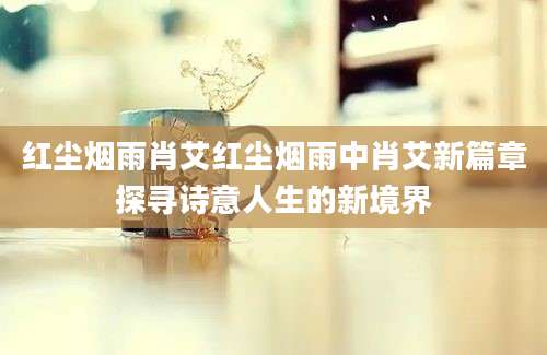 红尘烟雨肖艾红尘烟雨中肖艾新篇章探寻诗意人生的新境界