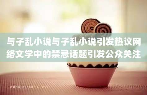 与子乱小说与子乱小说引发热议网络文学中的禁忌话题引发公众关注