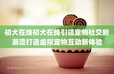 初犬在线初犬在线引领宠物社交新潮流打造虚拟宠物互动新体验