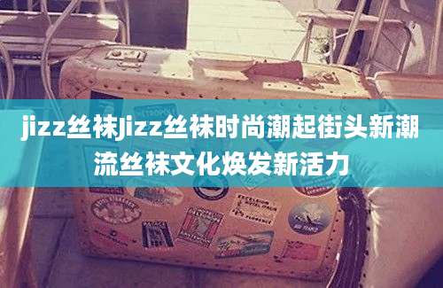 jizz丝袜Jizz丝袜时尚潮起街头新潮流丝袜文化焕发新活力