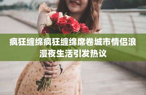 疯狂缠绵疯狂缠绵席卷城市情侣浪漫夜生活引发热议