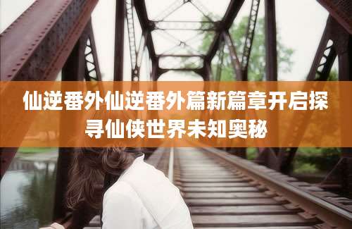 仙逆番外仙逆番外篇新篇章开启探寻仙侠世界未知奥秘