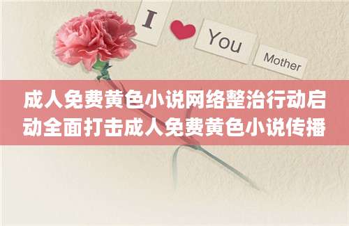 成人免费黄色小说网络整治行动启动全面打击成人免费黄色小说传播