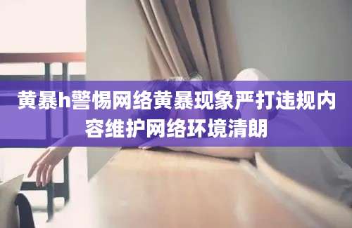 黄暴h警惕网络黄暴现象严打违规内容维护网络环境清朗