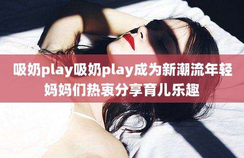 吸奶play吸奶play成为新潮流年轻妈妈们热衷分享育儿乐趣