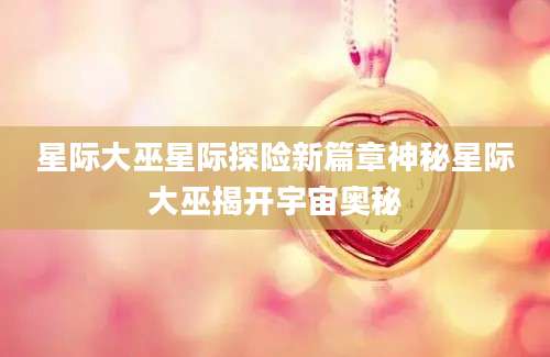 星际大巫星际探险新篇章神秘星际大巫揭开宇宙奥秘