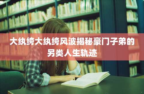 大纨绔大纨绔风波揭秘豪门子弟的另类人生轨迹