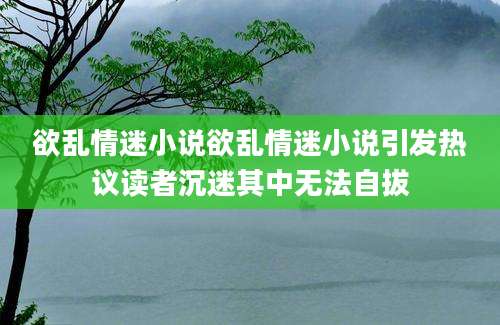 欲乱情迷小说欲乱情迷小说引发热议读者沉迷其中无法自拔