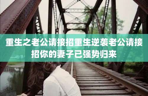 重生之老公请接招重生逆袭老公请接招你的妻子已强势归来