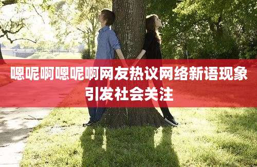 嗯呢啊嗯呢啊网友热议网络新语现象引发社会关注
