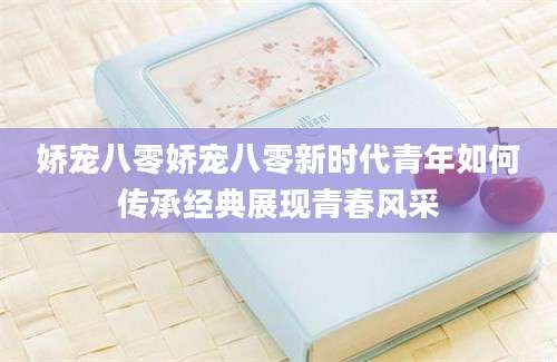 娇宠八零娇宠八零新时代青年如何传承经典展现青春风采