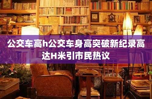 公交车高h公交车身高突破新纪录高达H米引市民热议