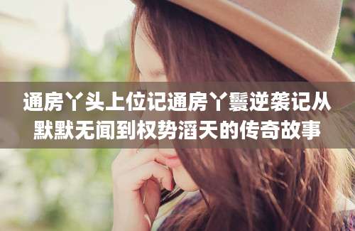 通房丫头上位记通房丫鬟逆袭记从默默无闻到权势滔天的传奇故事