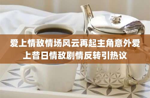 爱上情敌情场风云再起主角意外爱上昔日情敌剧情反转引热议