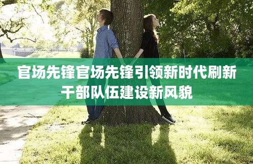 官场先锋官场先锋引领新时代刷新干部队伍建设新风貌