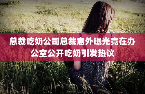 总裁吃奶公司总裁意外曝光竟在办公室公开吃奶引发热议