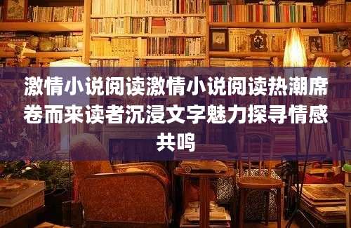 激情小说阅读激情小说阅读热潮席卷而来读者沉浸文字魅力探寻情感共鸣