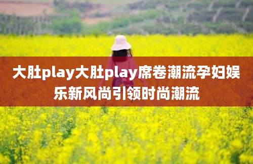 大肚play大肚play席卷潮流孕妇娱乐新风尚引领时尚潮流