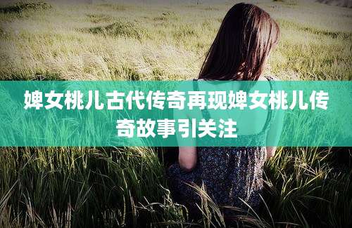 婢女桃儿古代传奇再现婢女桃儿传奇故事引关注