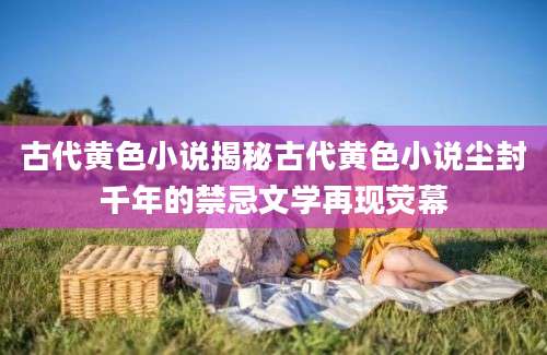 古代黄色小说揭秘古代黄色小说尘封千年的禁忌文学再现荧幕