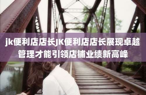 jk便利店店长JK便利店店长展现卓越管理才能引领店铺业绩新高峰