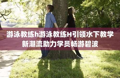 游泳教练h游泳教练H引领水下教学新潮流助力学员畅游碧波