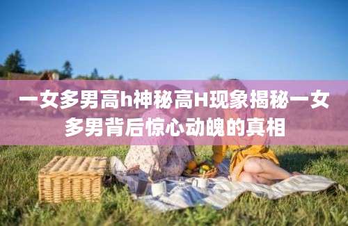 一女多男高h神秘高H现象揭秘一女多男背后惊心动魄的真相
