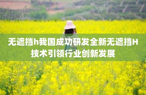 无遮挡h我国成功研发全新无遮挡H技术引领行业创新发展