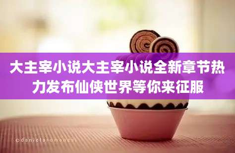大主宰小说大主宰小说全新章节热力发布仙侠世界等你来征服