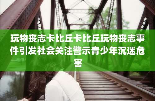 玩物丧志卡比丘卡比丘玩物丧志事件引发社会关注警示青少年沉迷危害