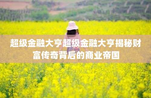 超级金融大亨超级金融大亨揭秘财富传奇背后的商业帝国