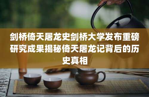 剑桥倚天屠龙史剑桥大学发布重磅研究成果揭秘倚天屠龙记背后的历史真相