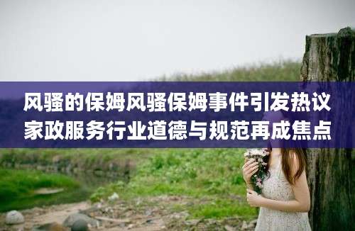风骚的保姆风骚保姆事件引发热议家政服务行业道德与规范再成焦点