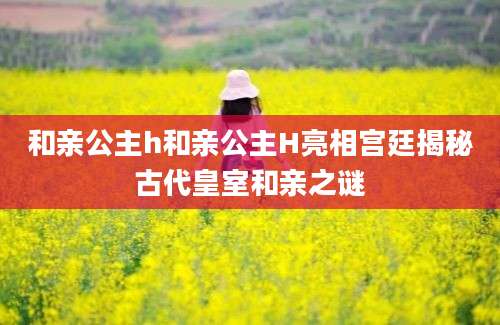 和亲公主h和亲公主H亮相宫廷揭秘古代皇室和亲之谜